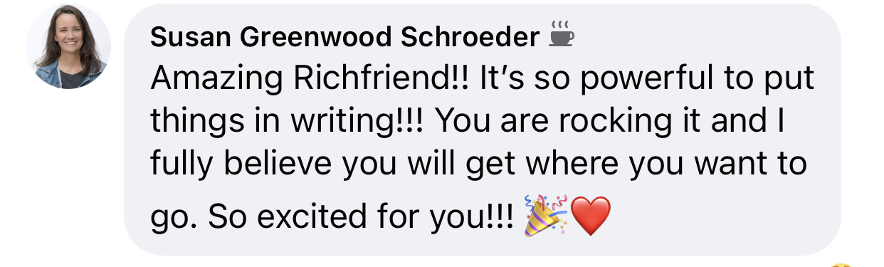 “It's so powerful to put things in writing!!! You are rocking it and I fully believe you will get where you want to go.”
