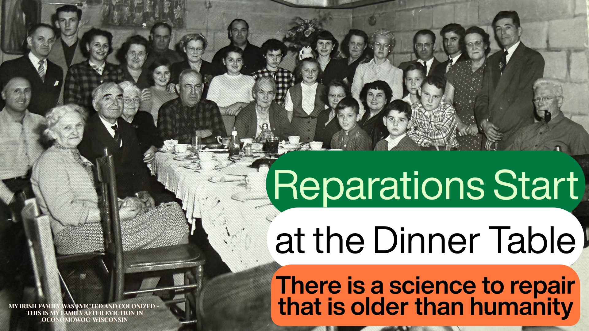 A black and white photograph of a large Irish family gathered around a long dinner table, after their eviction, in Oconomowoc, Wisconsin. Overlaid: Reparations Start at the Dinner Table. There is a science to repair that is older than humanity.