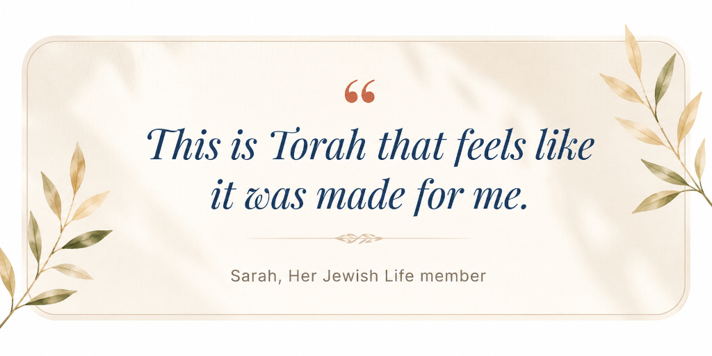 This is Torah that feels like it was made for me. - Sarah, Her Jewish Life member