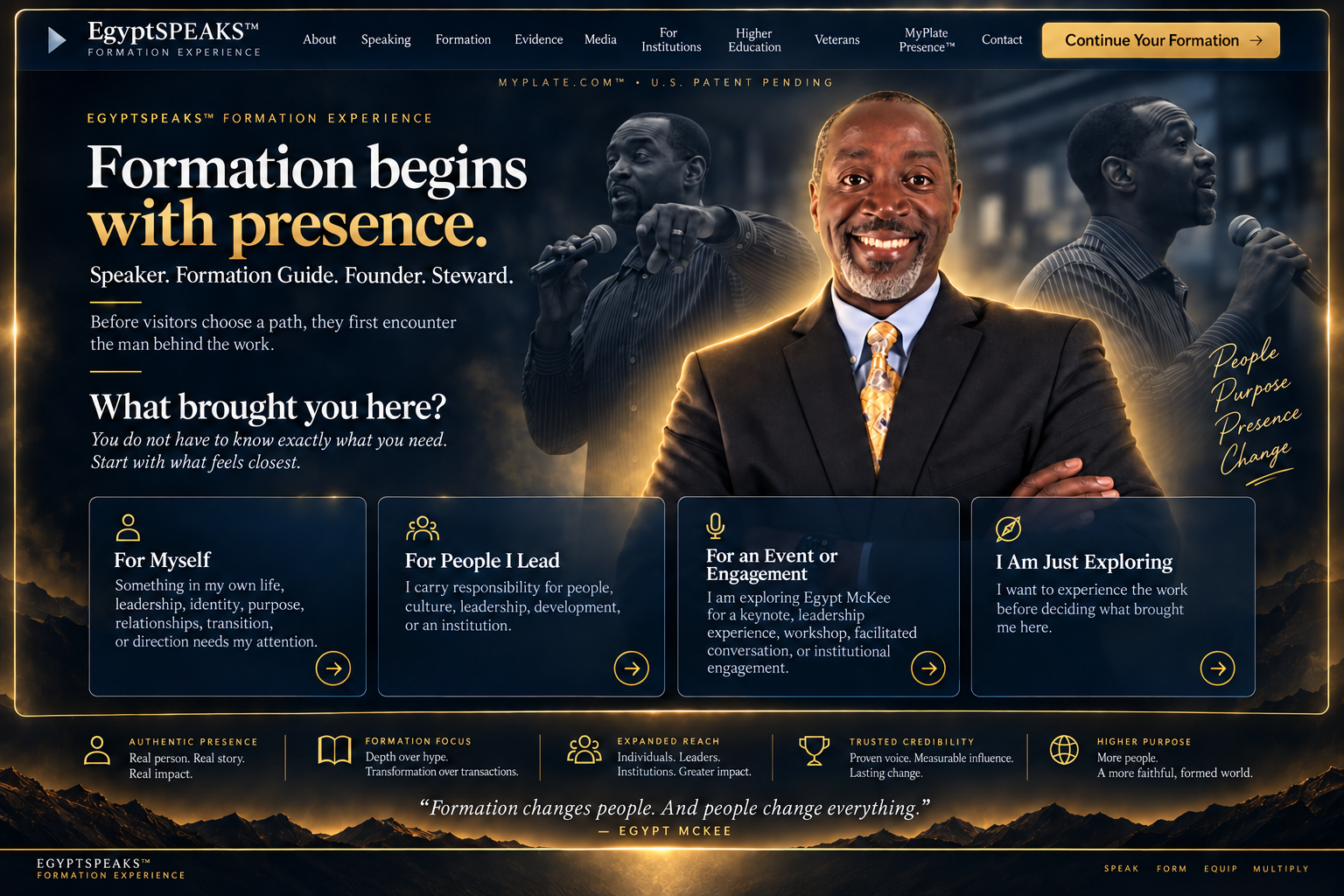 EgyptSPEAKS™ Formation Experience — Living Presence Hero. Formation begins with presence. Speaker, Formation Guide, Founder, Steward. Before visitors choose a path, they first encounter the man behind the work. What brought you here? Four adaptive entry pathways: For Myself, For People I Lead, For an Event or Engagement, I Am Just Exploring. Five principles: Authentic Presence, Formation Focus, Expanded Reach, Trusted Credibility, Higher Purpose. Formation changes people. And people change everything. — Egypt McKee