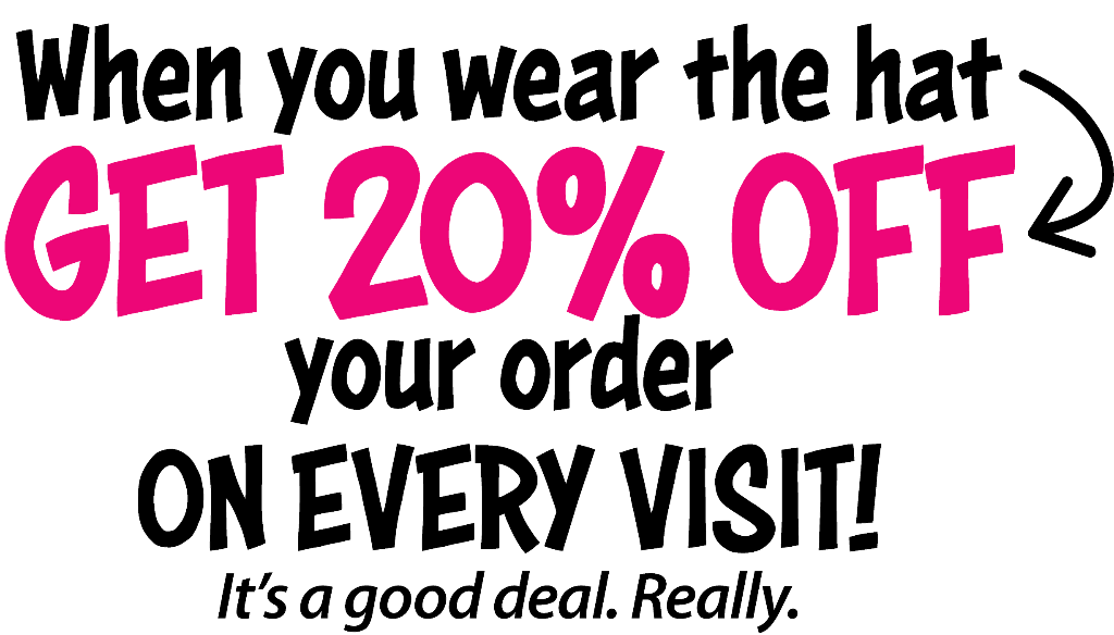 When you wear the hat GET 20% OFF your order ON EVERY VISIT! It's a good deal. Really.