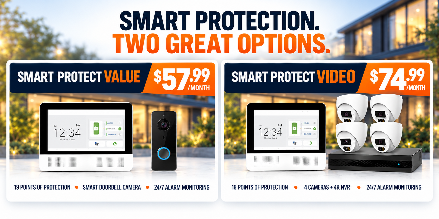 Smart Protection. Two Great Options. — Smart Protect Value $57.99/month with smart doorbell camera, or Smart Protect Video $74.99/month with 4 cameras and 4K NVR. Both include 19 points of protection and 24/7 alarm monitoring. Call 866-307-1877.