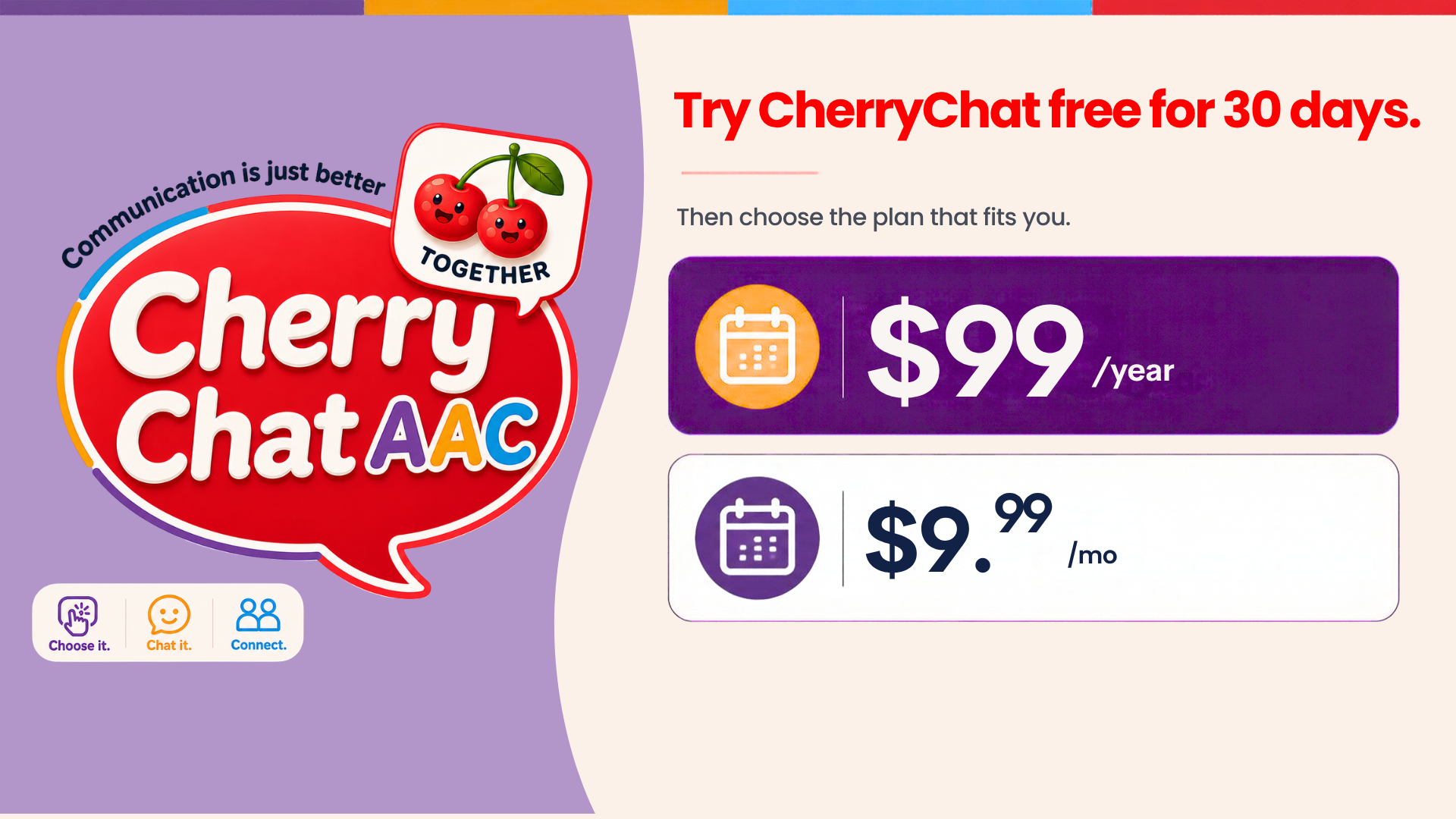 Families and adult AAC users plan: $9.99 a month or $99 a year for one AAC user. Add another AAC user for $4.99 a month or $49 a year. Share boards with your teachers and therapists, invite family and friends to chat, and the Literacy Library is included. Try it free for 30 days.