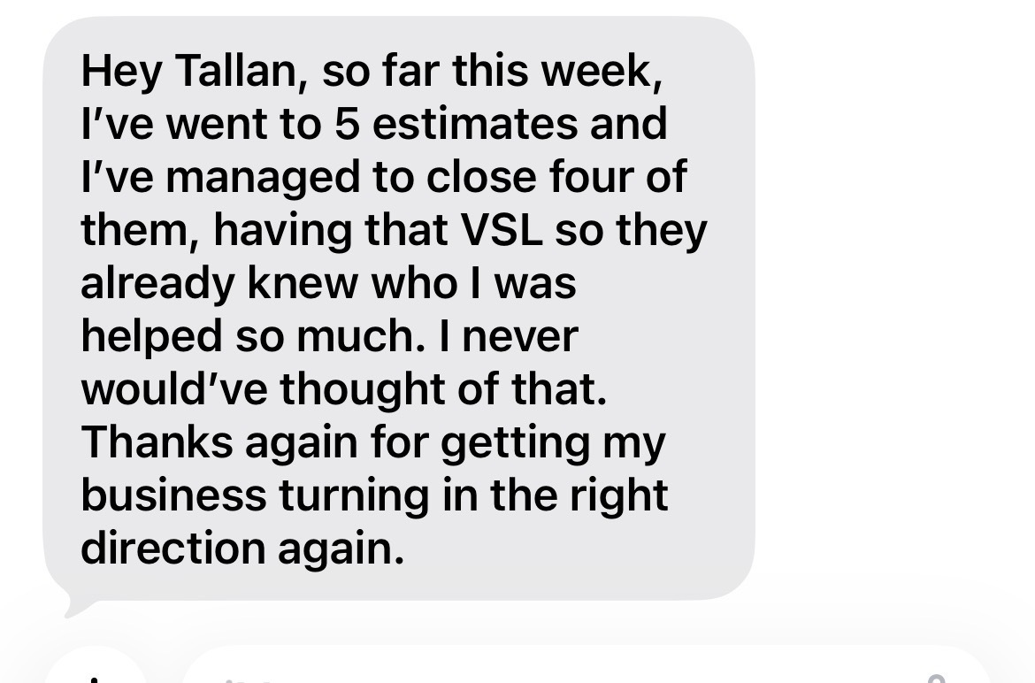 Hey Tallan, so far this week, I've went to 5 estimates and I've managed to close four of them, having that VSL so they already knew who I was helped so much. I never would've thought of that. Thanks again for getting my business turning in the right direction again.