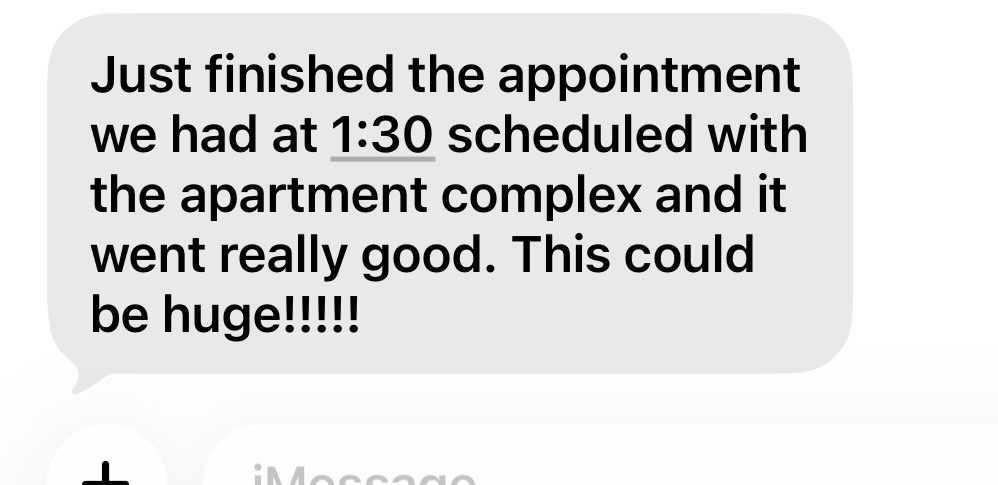 Just finished the appointment we had at 1:30 scheduled with the apartment complex and it went really good. This could be huge!!!!!