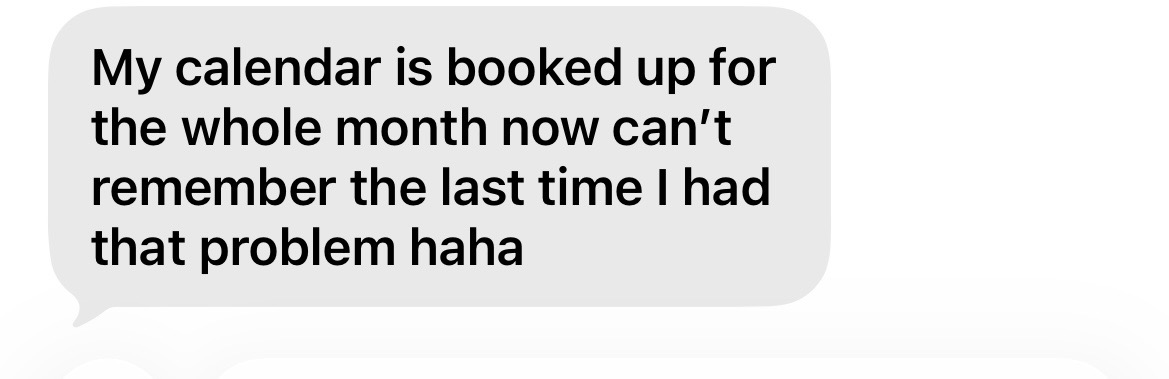 My calendar is booked up for the whole month now can't remember the last time I had that problem haha