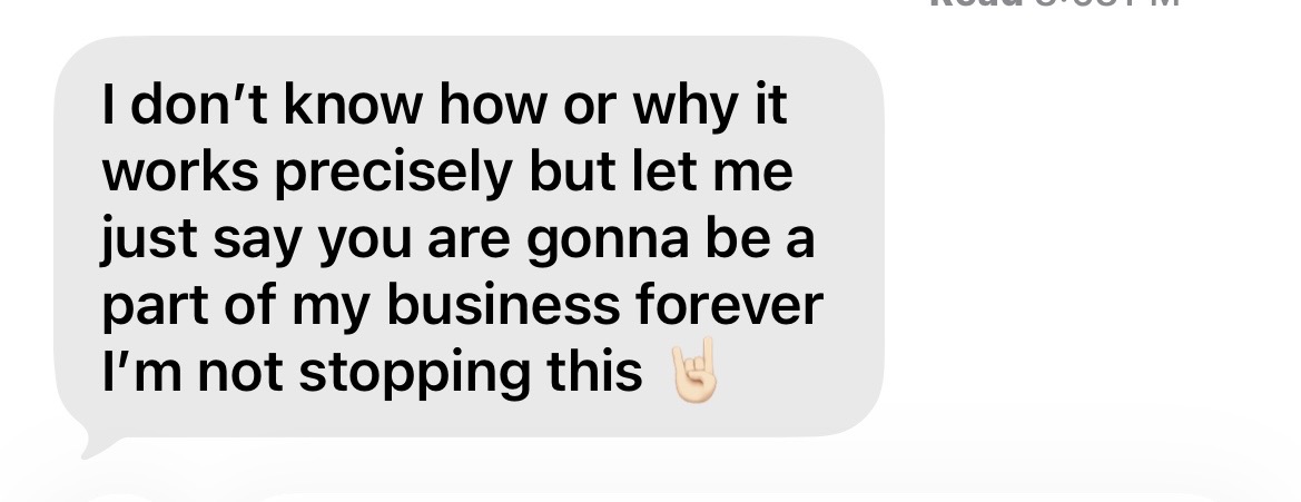 Client message: I don't know how or why it works precisely but let me just say you are gonna be a part of my business forever.