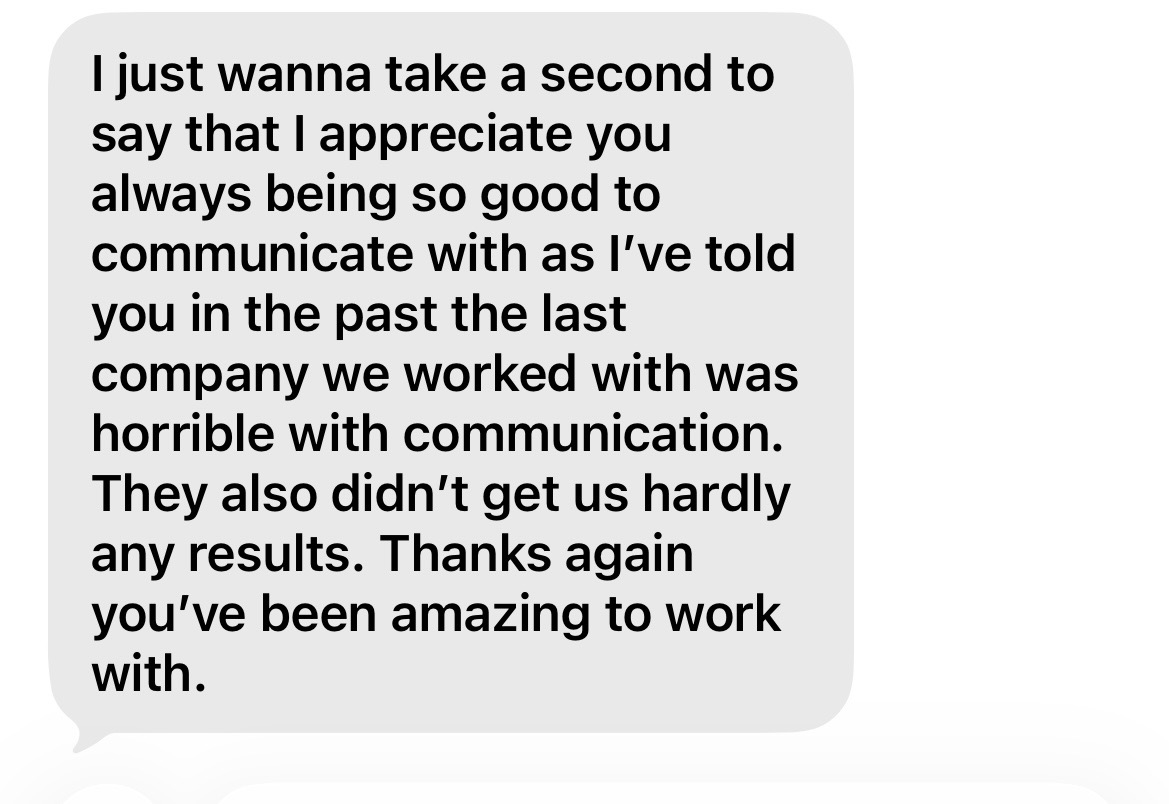I just wanna take a second to say that I appreciate you always being so good to communicate with as I've told you in the past the last company we worked with was horrible with communication. They also didn't get us hardly any results. Thanks again you've been amazing to work with.