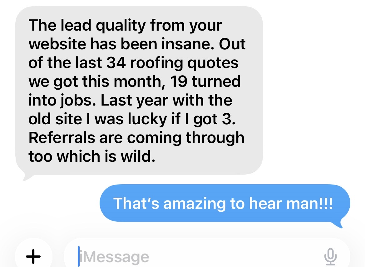 Client message: The lead quality from your website has been insane. Out of the last 34 roofing quotes we got this month, 19 turned into jobs.