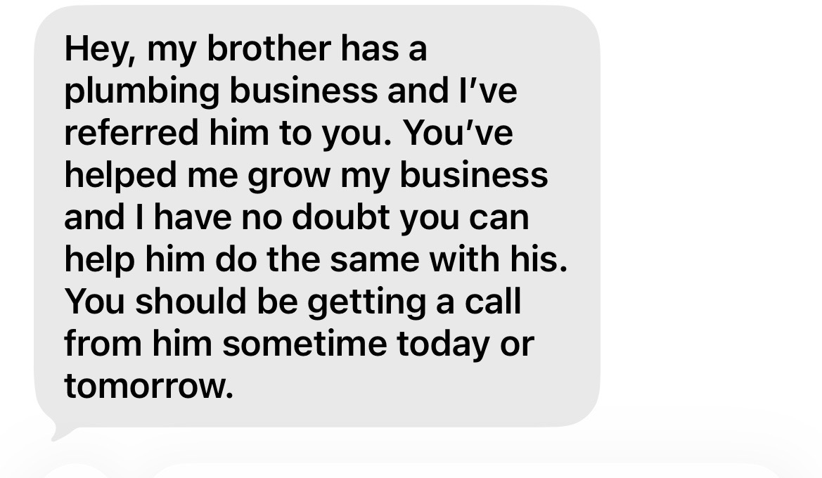 Hey, my brother has a plumbing business and I've referred him to you. You've helped me grow my business and I have no doubt you can help him do the same with his. You should be getting a call from him sometime today or tomorrow.
