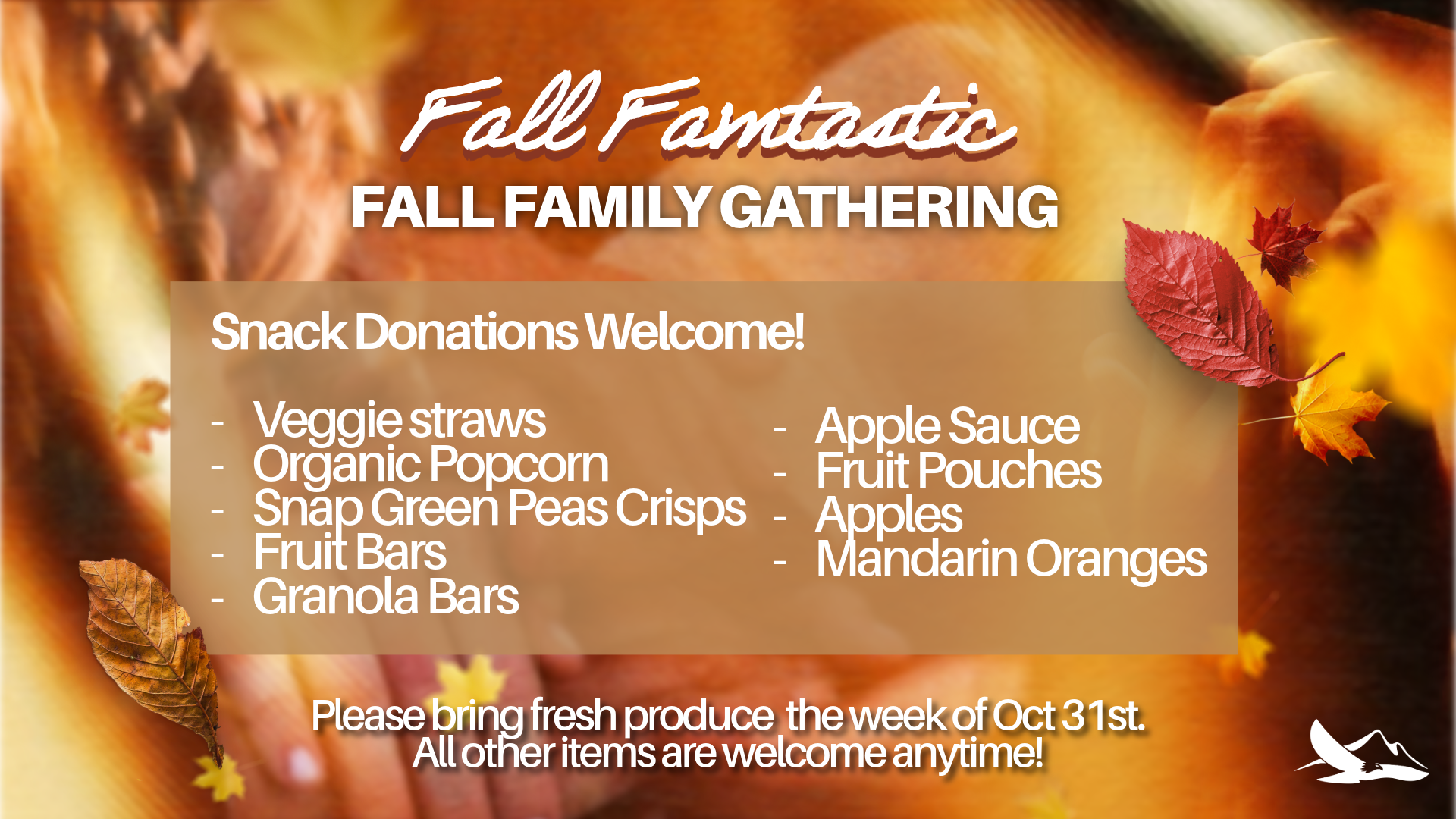 Fall Famtastic snack donations welcome. Veggie straws, organic popcorn, snap green peas crisps, fruit bars, granola bars, apple sauce, fruit pouches, apples, and mandarin oranges. Please bring the week of the event: Oct 31st.