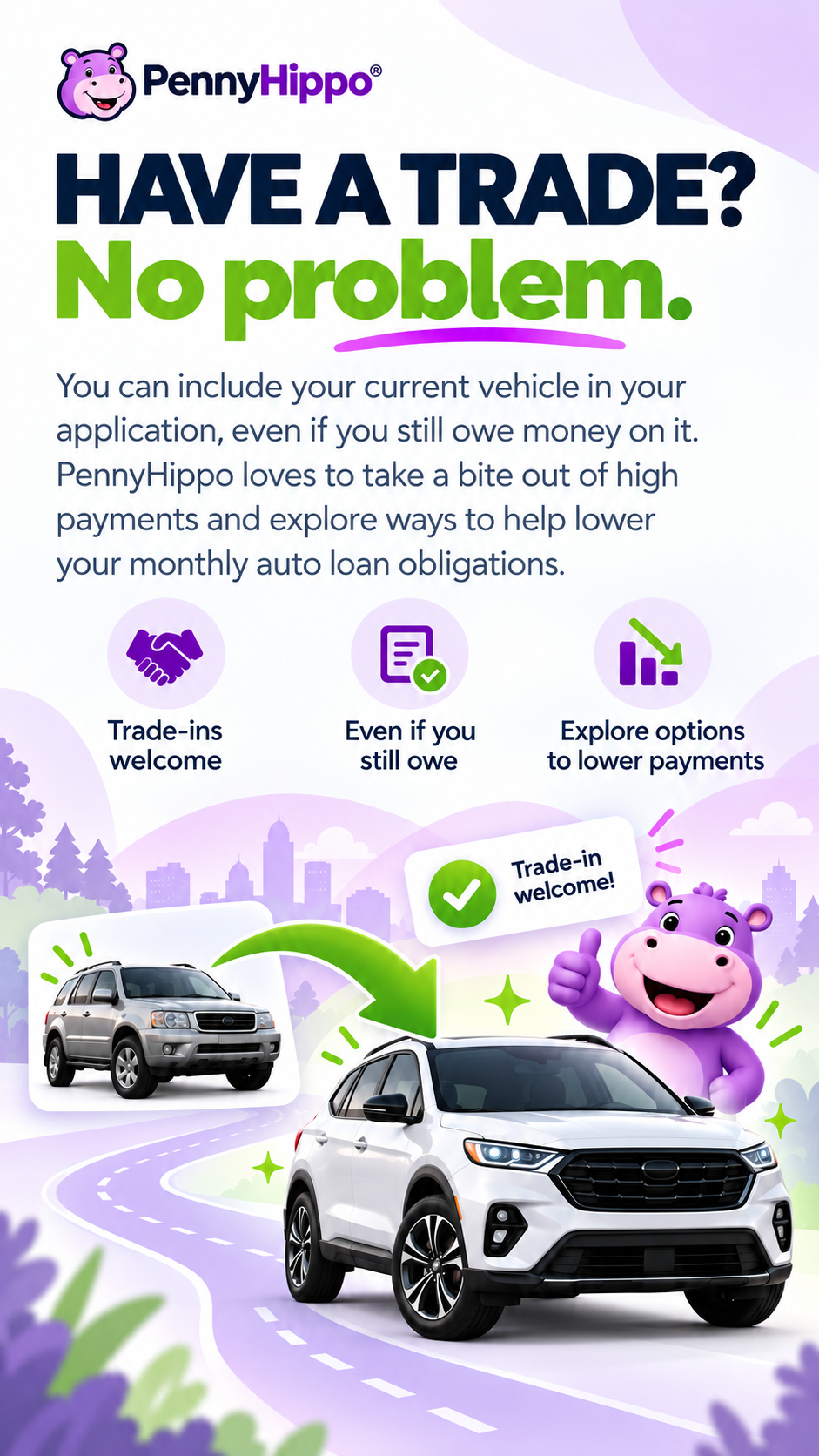 HAVE A TRADE? No problem. You can include your current vehicle in your application, even if you still owe money on it. PennyHippo loves to take a bite out of high payments and explores ways to help lower your monthly auto loan obligations. Trade-ins welcome. Even if you still owe. Explore options to lower payments.